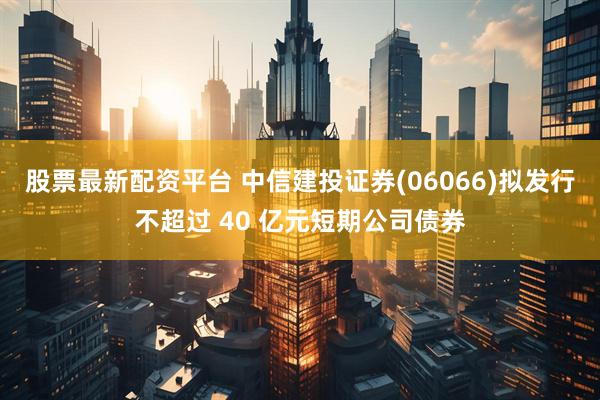 股票最新配资平台 中信建投证券(06066)拟发行不超过 40 亿元短期公司债券