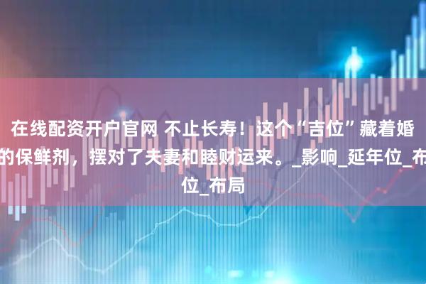 在线配资开户官网 不止长寿！这个“吉位”藏着婚姻的保鲜剂，摆对了夫妻和睦财运来。_影响_延年位_布局