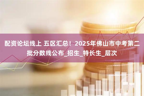 配资论坛线上 五区汇总！2025年佛山市中考第二批分数线公布_招生_特长生_层次