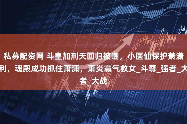 私募配资网 斗皇加刑天回归被嘲，小医仙保护萧潇失利，魂殿成功抓住萧潇，萧炎霸气救女_斗尊_强者_大战