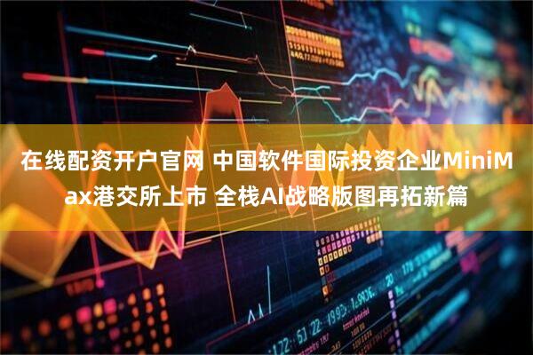 在线配资开户官网 中国软件国际投资企业MiniMax港交所上市 全栈AI战略版图再拓新篇