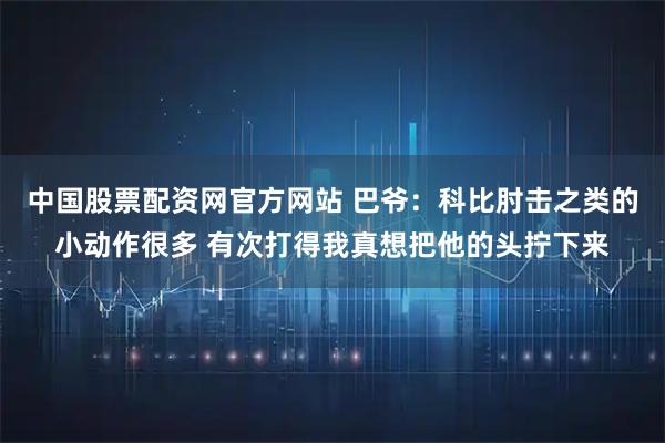 中国股票配资网官方网站 巴爷：科比肘击之类的小动作很多 有次打得我真想把他的头拧下来