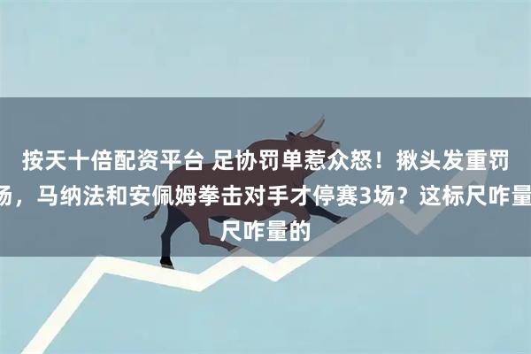 按天十倍配资平台 足协罚单惹众怒！揪头发重罚4场，马纳法和安佩姆拳击对手才停赛3场？这标尺咋量的