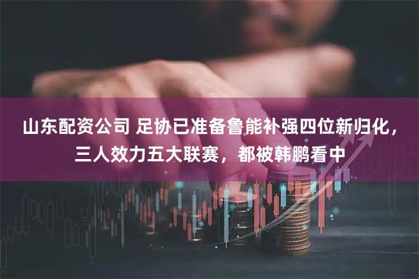 山东配资公司 足协已准备鲁能补强四位新归化，三人效力五大联赛，都被韩鹏看中