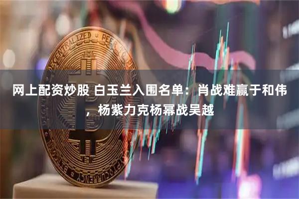 网上配资炒股 白玉兰入围名单：肖战难赢于和伟，杨紫力克杨幂战吴越