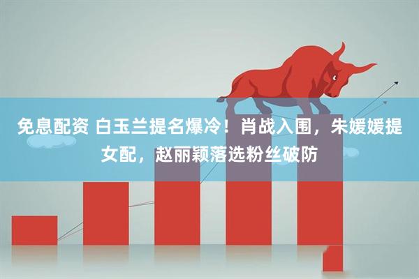 免息配资 白玉兰提名爆冷！肖战入围，朱媛媛提女配，赵丽颖落选粉丝破防