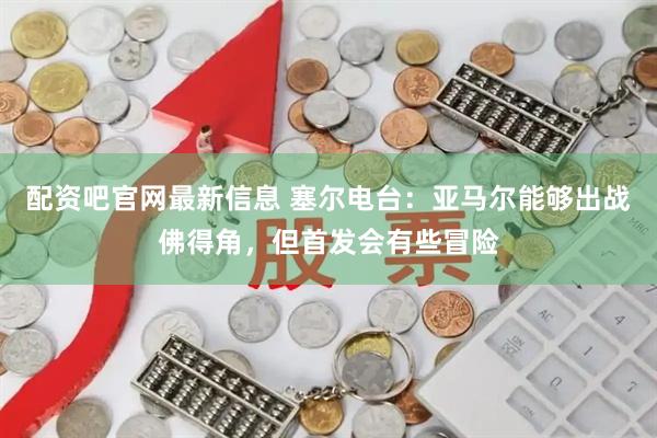 配资吧官网最新信息 塞尔电台：亚马尔能够出战佛得角，但首发会有些冒险