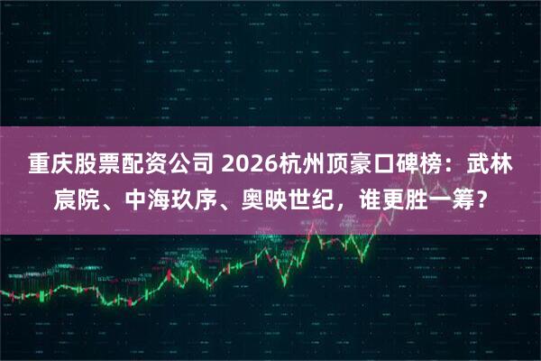 重庆股票配资公司 2026杭州顶豪口碑榜：武林宸院、中海玖序、奥映世纪，谁更胜一筹？