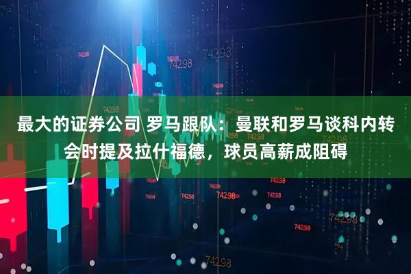 最大的证券公司 罗马跟队：曼联和罗马谈科内转会时提及拉什福德，球员高薪成阻碍