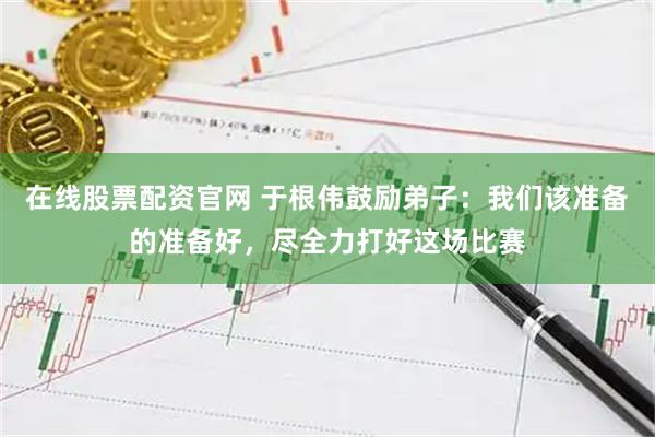 在线股票配资官网 于根伟鼓励弟子：我们该准备的准备好，尽全力打好这场比赛