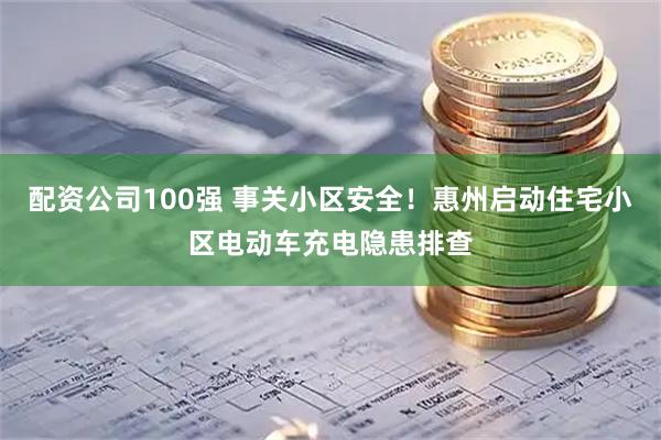 配资公司100强 事关小区安全！惠州启动住宅小区电动车充电隐患排查
