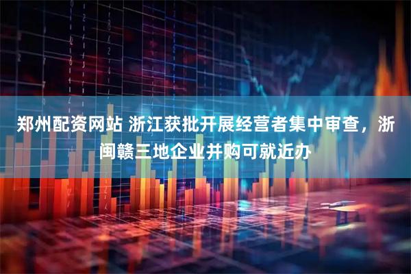 郑州配资网站 浙江获批开展经营者集中审查，浙闽赣三地企业并购可就近办
