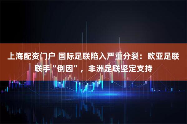 上海配资门户 国际足联陷入严重分裂：欧亚足联联手“倒因”，非洲足联坚定支持