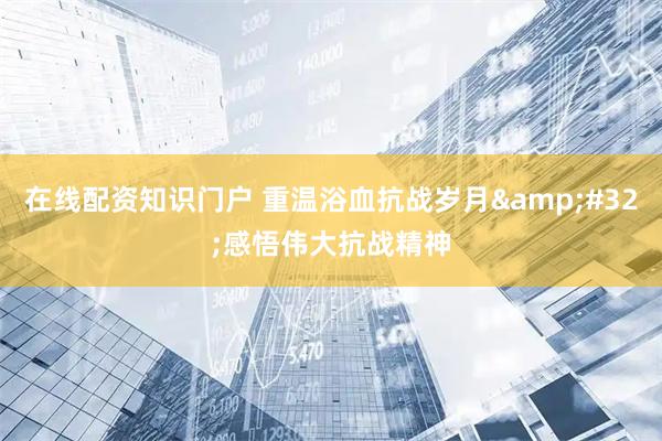 在线配资知识门户 重温浴血抗战岁月 感悟伟大抗战精神