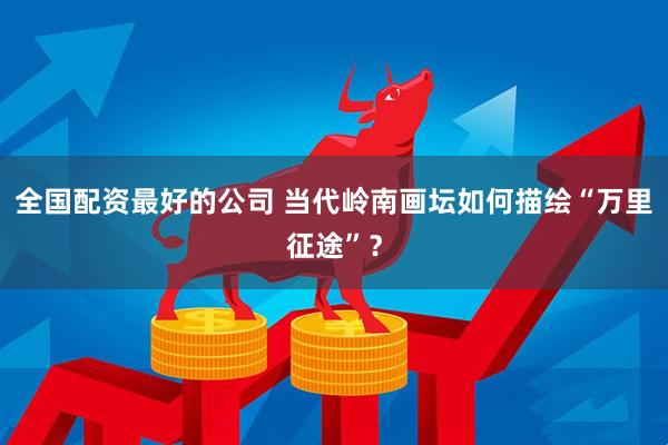 全国配资最好的公司 当代岭南画坛如何描绘“万里征途”？