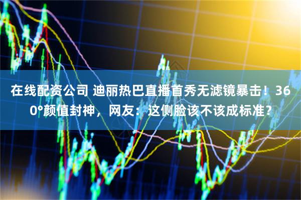 在线配资公司 迪丽热巴直播首秀无滤镜暴击！360°颜值封神，网友：这侧脸该不该成标准？
