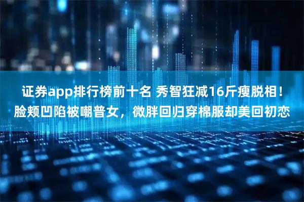 证券app排行榜前十名 秀智狂减16斤瘦脱相！脸颊凹陷被嘲普女，微胖回归穿棉服却美回初恋