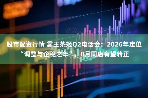股市配资行情 霸王茶姬Q2电话会：2026年定位“调整与企稳之年”，8月同店有望转正