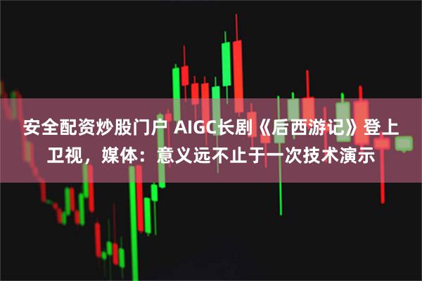 安全配资炒股门户 AIGC长剧《后西游记》登上卫视，媒体：意义远不止于一次技术演示