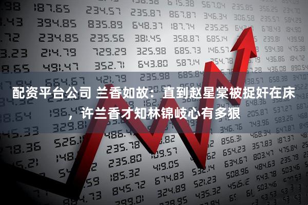 配资平台公司 兰香如故：直到赵星棠被捉奸在床，许兰香才知林锦岐心有多狠