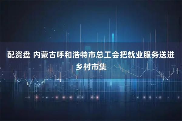 配资盘 内蒙古呼和浩特市总工会把就业服务送进乡村市集