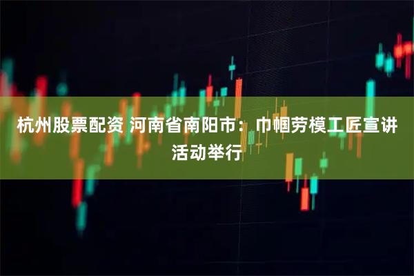 杭州股票配资 河南省南阳市：巾帼劳模工匠宣讲活动举行