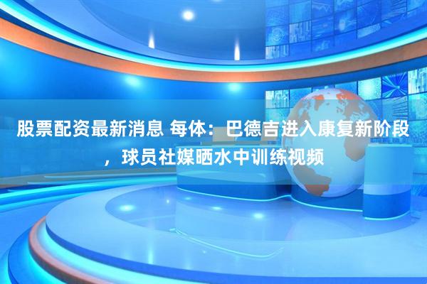 股票配资最新消息 每体：巴德吉进入康复新阶段，球员社媒晒水中训练视频