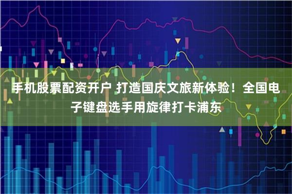 手机股票配资开户 打造国庆文旅新体验！全国电子键盘选手用旋律打卡浦东